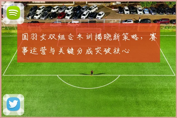 国羽女双组合冬训揭晓新策略，赛事运营与关键分成突破核心