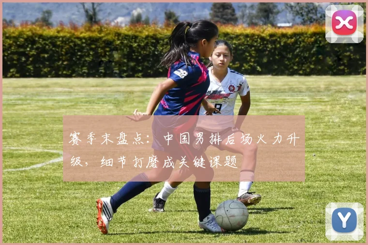 赛季末盘点：中国男排后场火力升级，细节打磨成关键课题