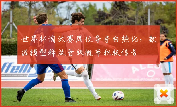 世界杯淘汰赛席位争夺白热化，数据模型释放晋级概率积极信号