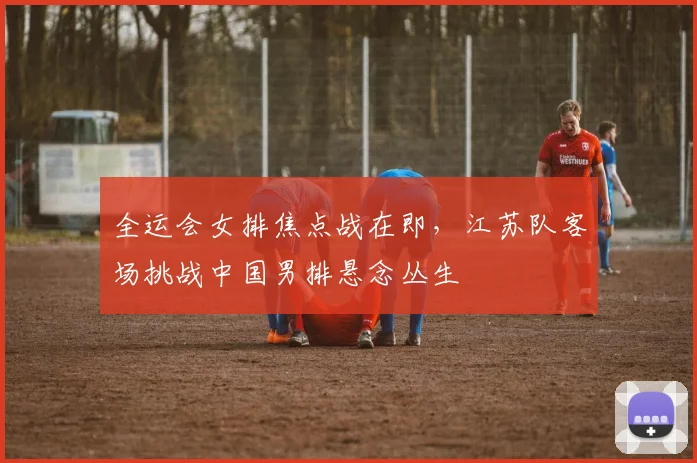 全运会女排焦点战在即，江苏队客场挑战中国男排悬念丛生