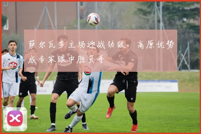 萨尔瓦多主场迎战劲敌，高原优势成专家眼中胜负手