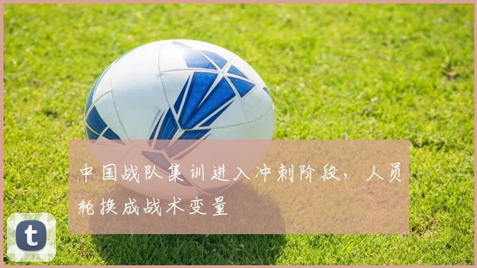 中国战队集训进入冲刺阶段，人员轮换成战术变量