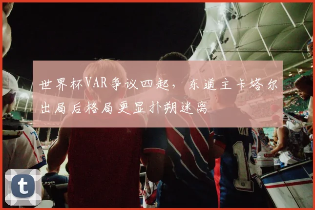 世界杯VAR争议四起，东道主卡塔尔出局后格局更显扑朔迷离