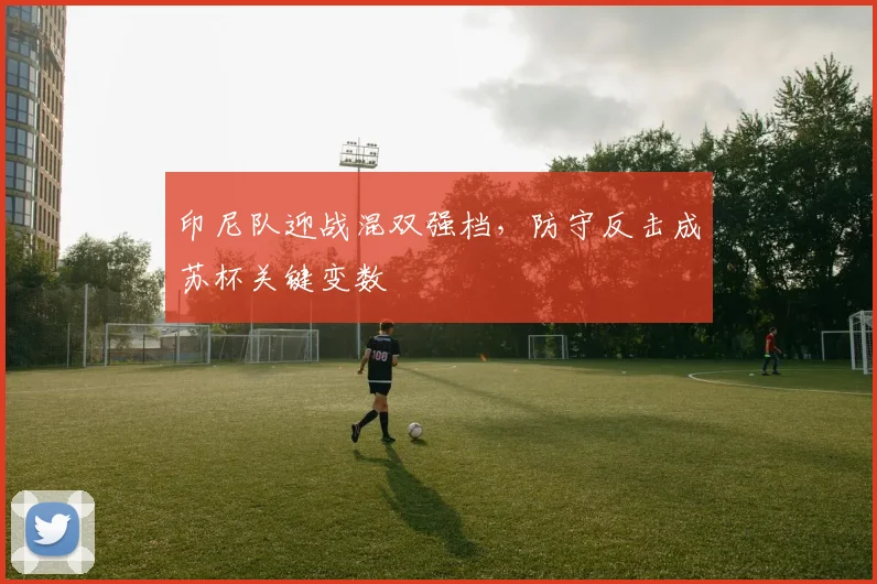 印尼队迎战混双强档，防守反击成苏杯关键变数