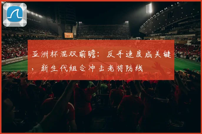 亚洲杯混双前瞻：反手速度成关键，新生代组合冲击老将防线