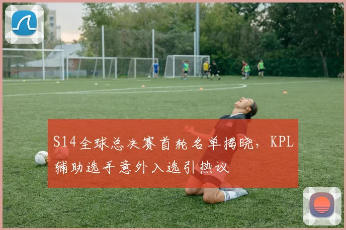 S14全球总决赛首轮名单揭晓，KPL辅助选手意外入选引热议