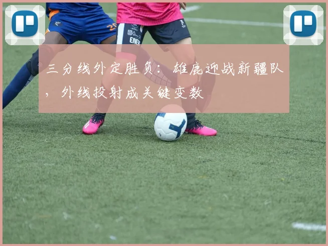 三分线外定胜负：雄鹿迎战新疆队，外线投射成关键变数