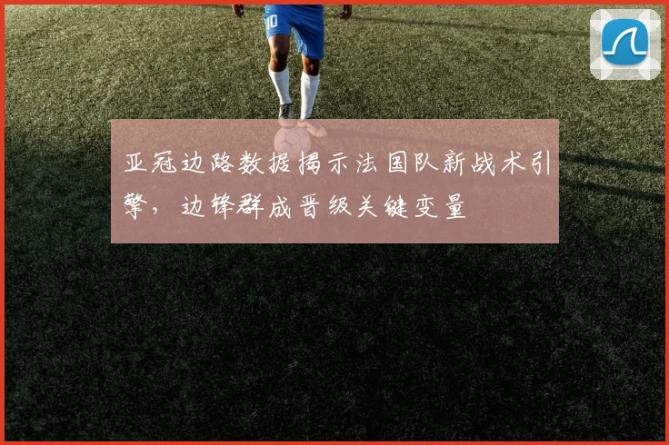 亚冠边路数据揭示法国队新战术引擎，边锋群成晋级关键变量