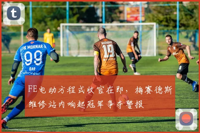 FE电动方程式收官在即，梅赛德斯维修站内响起冠军争夺警报