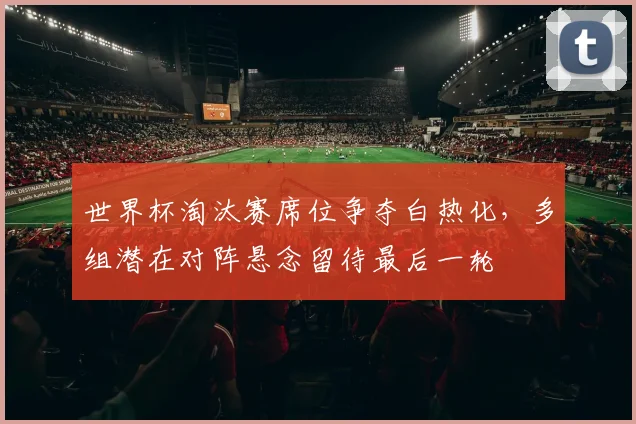 世界杯淘汰赛席位争夺白热化，多组潜在对阵悬念留待最后一轮