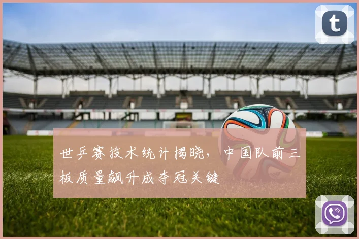 世乒赛技术统计揭晓，中国队前三板质量飙升成夺冠关键