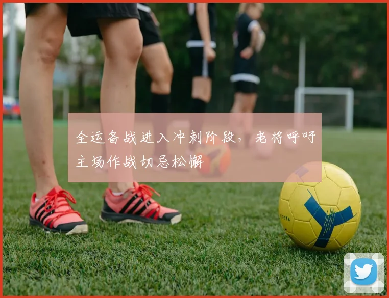 全运备战进入冲刺阶段，老将呼吁主场作战切忌松懈