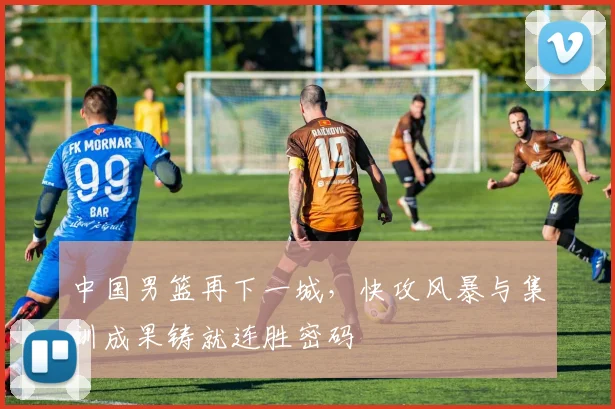 中国男篮再下一城，快攻风暴与集训成果铸就连胜密码