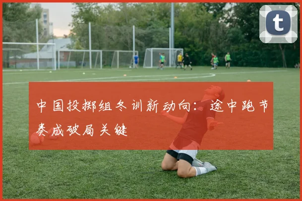 中国投掷组冬训新动向：途中跑节奏成破局关键