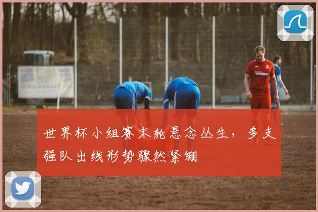 世界杯小组赛末轮悬念丛生，多支强队出线形势骤然紧绷