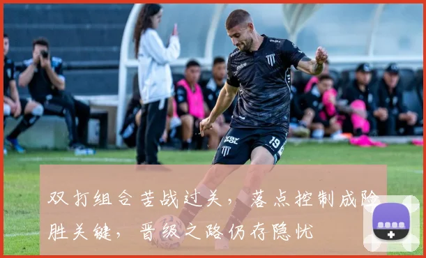 双打组合苦战过关，落点控制成险胜关键，晋级之路仍存隐忧