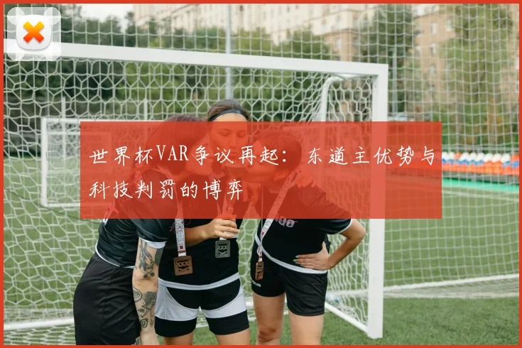 世界杯VAR争议再起：东道主优势与科技判罚的博弈