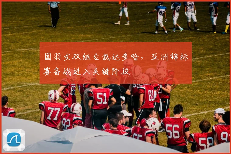 国羽女双组合抵达多哈，亚洲锦标赛备战进入关键阶段