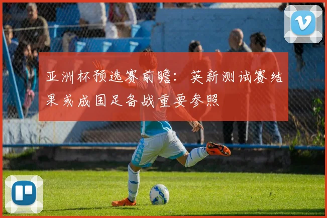 亚洲杯预选赛前瞻：英新测试赛结果或成国足备战重要参照