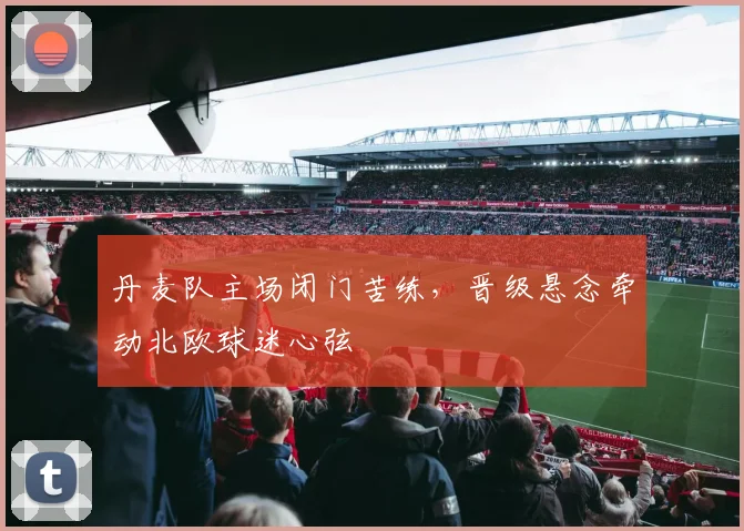 丹麦队主场闭门苦练，晋级悬念牵动北欧球迷心弦