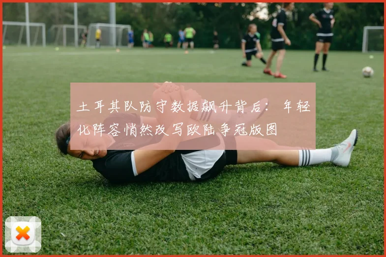 土耳其队防守数据飙升背后：年轻化阵容悄然改写欧陆争冠版图