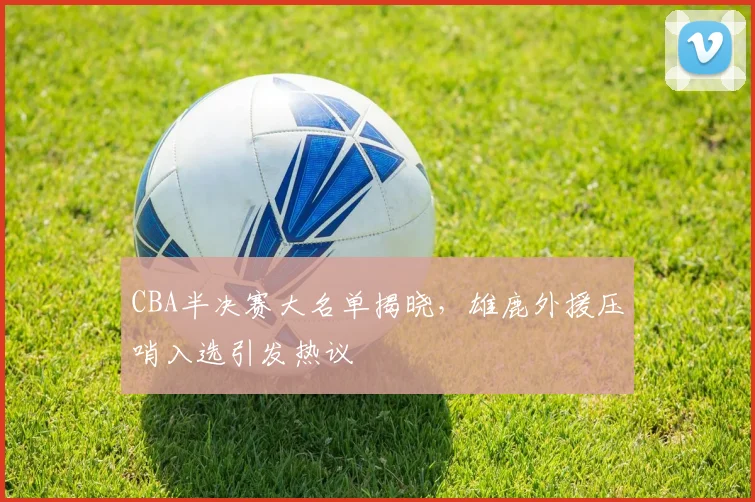 CBA半决赛大名单揭晓，雄鹿外援压哨入选引发热议
