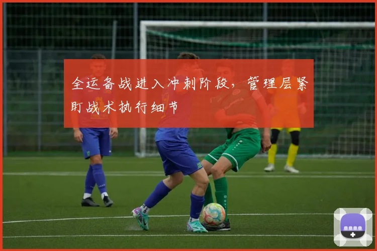 全运备战进入冲刺阶段，管理层紧盯战术执行细节