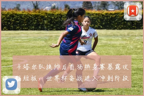 卡塔尔队换帅后首场热身赛暴露攻防短板，世界杯备战进入冲刺阶段