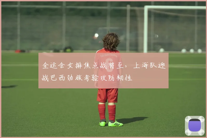 全运会女排焦点战将至，上海队迎战巴西劲旅考验攻防韧性