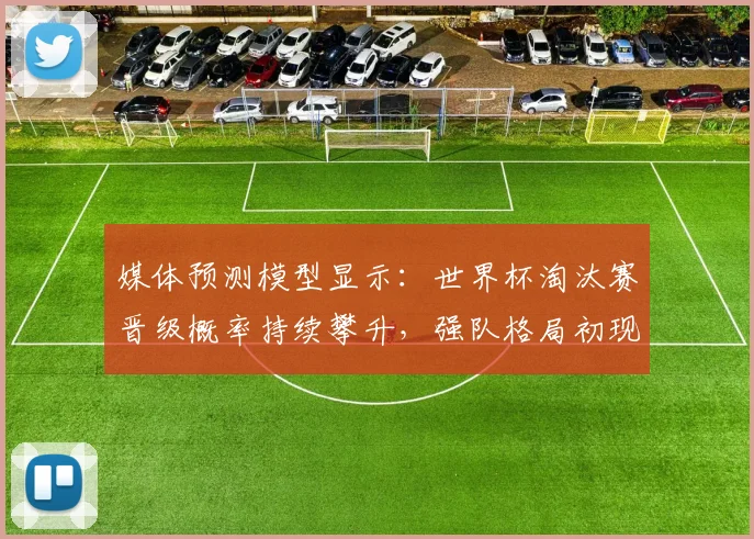 媒体预测模型显示：世界杯淘汰赛晋级概率持续攀升，强队格局初现端倪