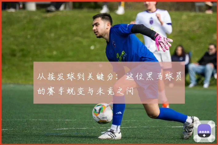 从接发球到关键分：这位黑马球员的赛季蜕变与未竟之问