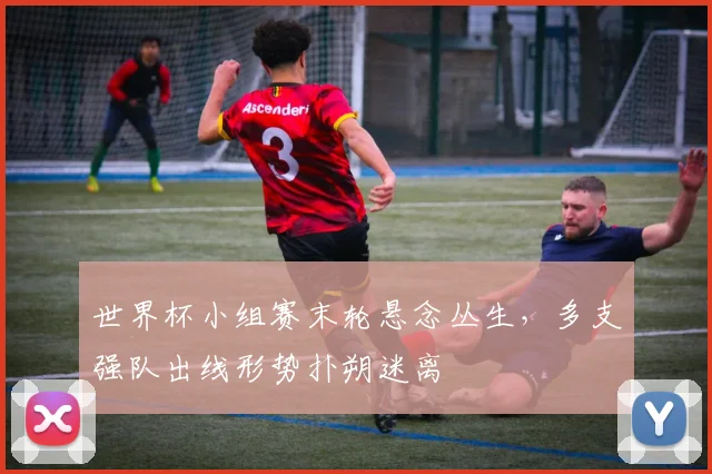 世界杯小组赛末轮悬念丛生，多支强队出线形势扑朔迷离