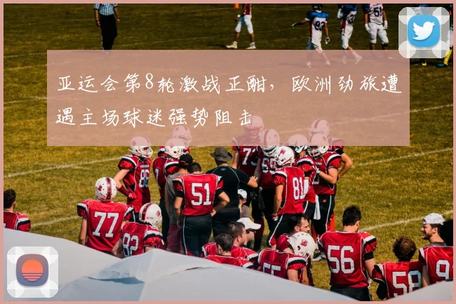 亚运会第8轮激战正酣，欧洲劲旅遭遇主场球迷强势阻击