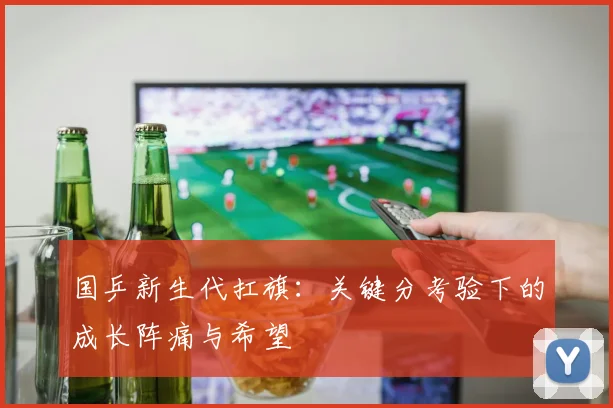 国乒新生代扛旗：关键分考验下的成长阵痛与希望