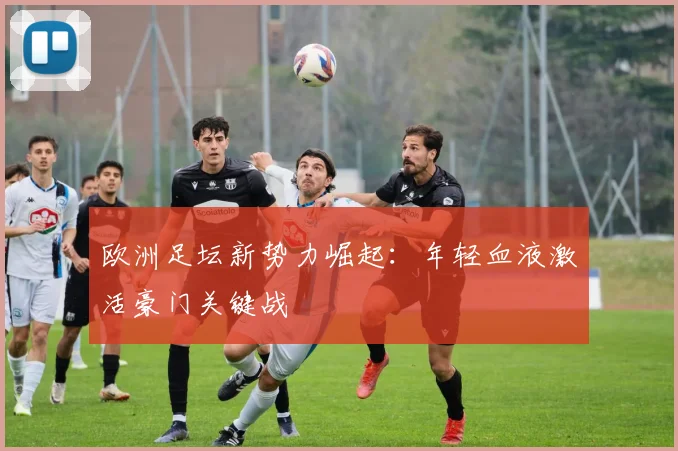 欧洲足坛新势力崛起：年轻血液激活豪门关键战