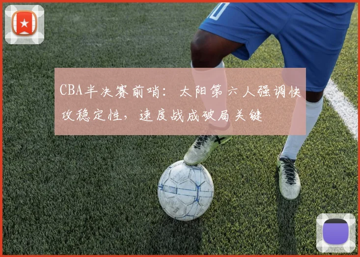 CBA半决赛前哨：太阳第六人强调快攻稳定性，速度战成破局关键