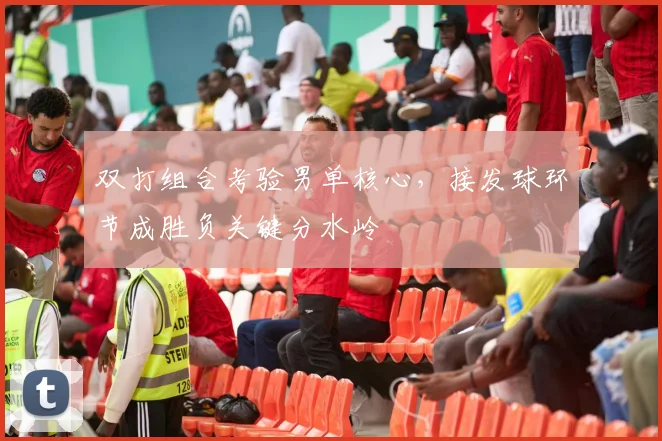 双打组合考验男单核心，接发球环节成胜负关键分水岭