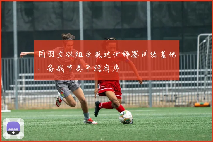 国羽女双组合抵达世锦赛训练基地，备战节奏平稳有序