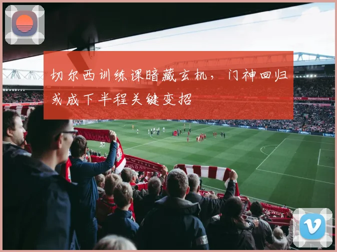 切尔西训练课暗藏玄机，门神回归或成下半程关键变招