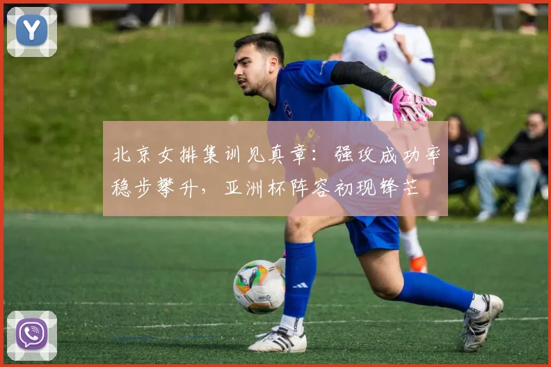 北京女排集训见真章：强攻成功率稳步攀升，亚洲杯阵容初现锋芒