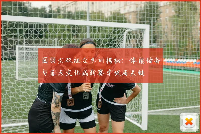 国羽女双组合冬训揭秘：体能储备与落点变化成新赛季破局关键