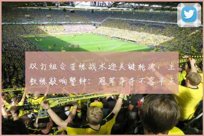 双打组合苦练战术迎关键轮次，主教练敲响警钟：冠军争夺不容半点松懈