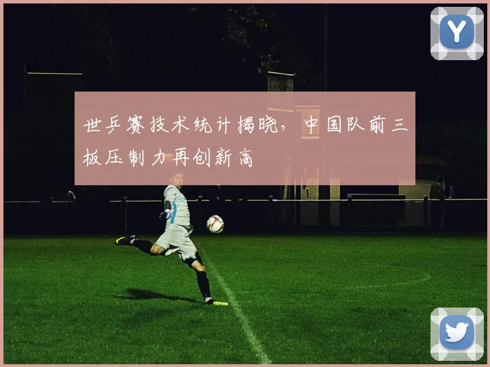 世乒赛技术统计揭晓，中国队前三板压制力再创新高