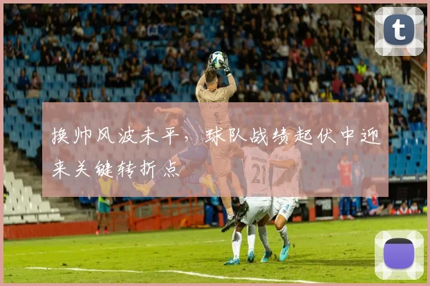 换帅风波未平，球队战绩起伏中迎来关键转折点